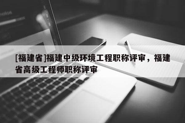[福建省]福建中級環(huán)境工程職稱評審，福建省高級工程師職稱評審