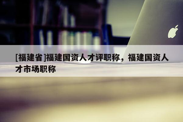 [福建省]福建國(guó)資人才評(píng)職稱，福建國(guó)資人才市場(chǎng)職稱
