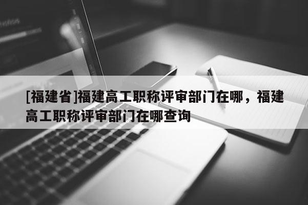 [福建省]福建高工職稱評審部門在哪，福建高工職稱評審部門在哪查詢