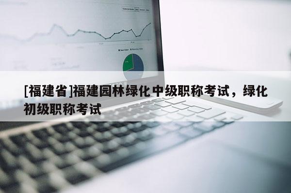 [福建省]福建園林綠化中級職稱考試，綠化初級職稱考試