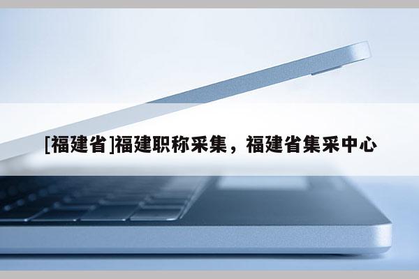 [福建省]福建職稱采集，福建省集采中心