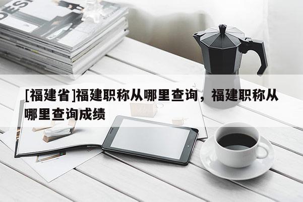 [福建省]福建職稱從哪里查詢，福建職稱從哪里查詢成績