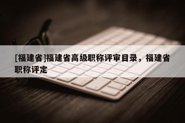 [福建省]福建省高級職稱評審目錄，福建省職稱評定