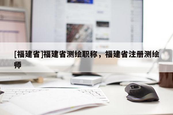 [福建省]福建省測(cè)繪職稱(chēng)，福建省注冊(cè)測(cè)繪師