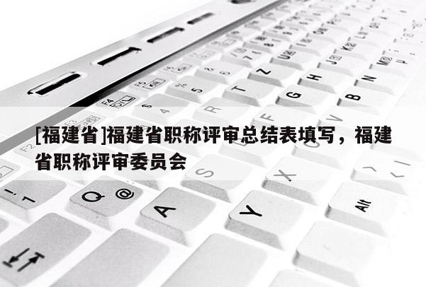 [福建省]福建省職稱評審總結表填寫，福建省職稱評審委員會