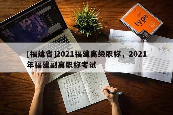 [福建省]2021福建高級職稱，2021年福建副高職稱考試