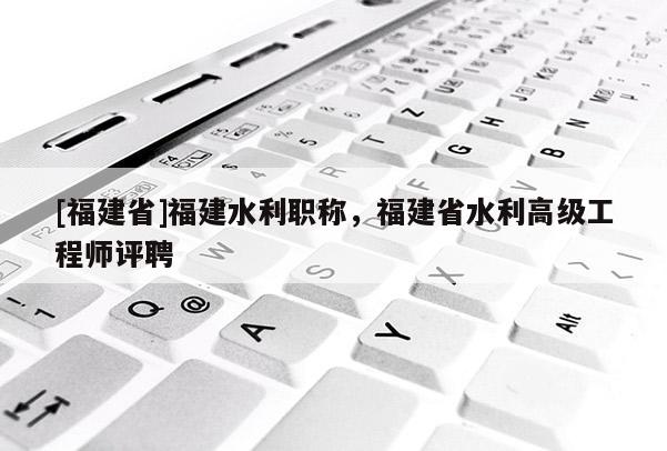 [福建省]福建水利職稱，福建省水利高級(jí)工程師評(píng)聘