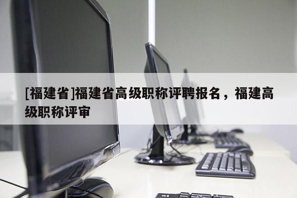 [福建省]福建省高級職稱評聘報(bào)名，福建高級職稱評審
