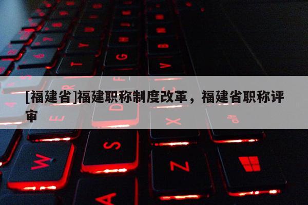 [福建省]福建職稱制度改革，福建省職稱評審