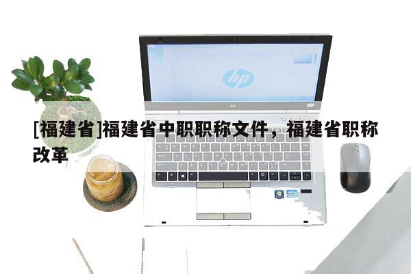 [福建省]福建省中職職稱文件，福建省職稱改革