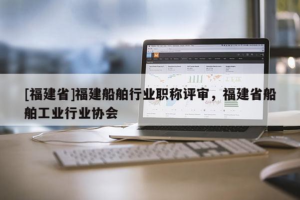 [福建省]福建船舶行業(yè)職稱評審，福建省船舶工業(yè)行業(yè)協(xié)會