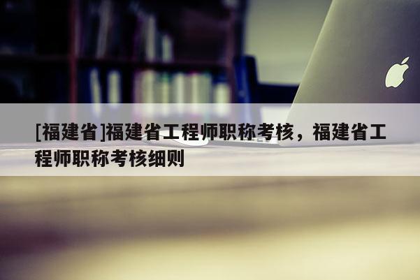 [福建省]福建省工程師職稱考核，福建省工程師職稱考核細(xì)則