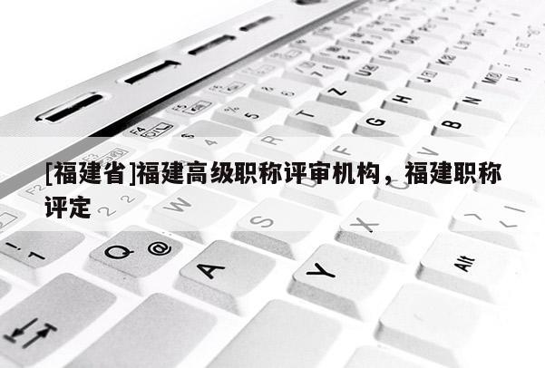 [福建省]福建高級職稱評審機構(gòu)，福建職稱評定