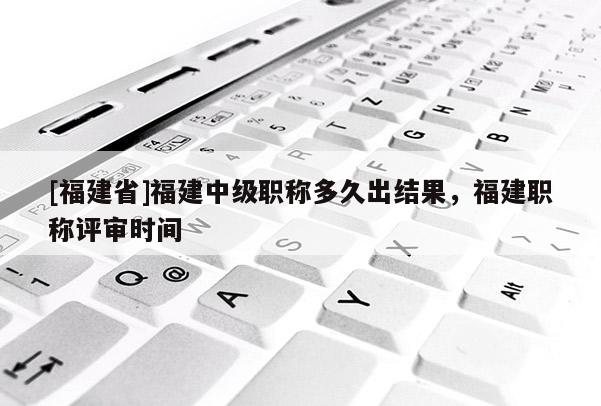 [福建省]福建中級職稱多久出結(jié)果，福建職稱評審時間