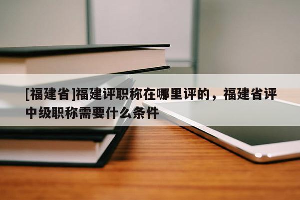 [福建省]福建評職稱在哪里評的，福建省評中級職稱需要什么條件