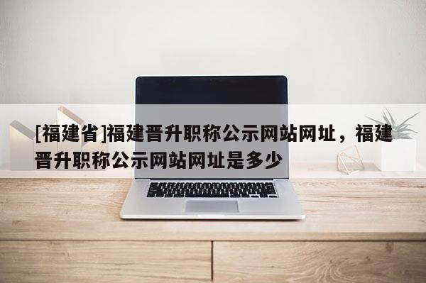[福建省]福建晉升職稱公示網(wǎng)站網(wǎng)址，福建晉升職稱公示網(wǎng)站網(wǎng)址是多少