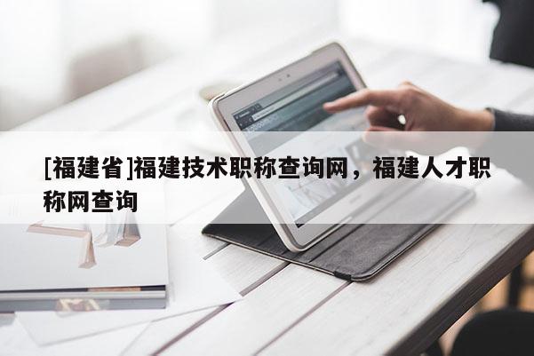 [福建省]福建技術(shù)職稱查詢網(wǎng)，福建人才職稱網(wǎng)查詢