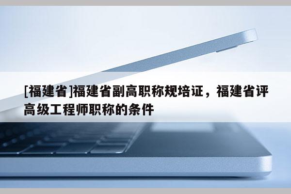 [福建省]福建省副高職稱規(guī)培證，福建省評(píng)高級(jí)工程師職稱的條件