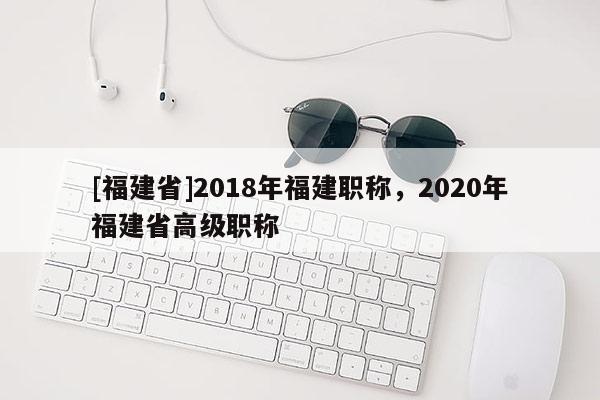 [福建省]2018年福建職稱，2020年福建省高級(jí)職稱