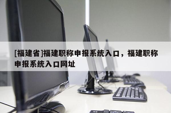 [福建省]福建職稱申報系統(tǒng)入口，福建職稱申報系統(tǒng)入口網(wǎng)址