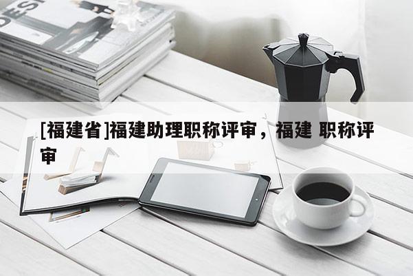 [福建省]福建助理職稱評審，福建 職稱評審