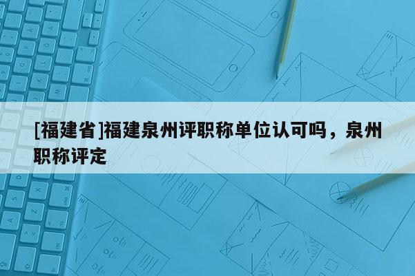 [福建省]福建泉州評(píng)職稱(chēng)單位認(rèn)可嗎，泉州職稱(chēng)評(píng)定