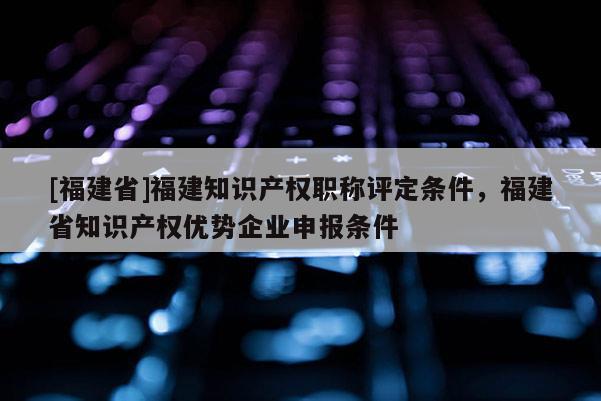 [福建省]福建知識(shí)產(chǎn)權(quán)職稱評(píng)定條件，福建省知識(shí)產(chǎn)權(quán)優(yōu)勢(shì)企業(yè)申報(bào)條件