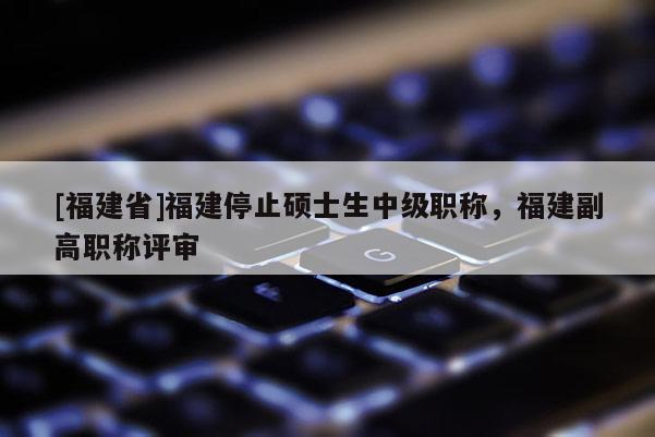 [福建省]福建停止碩士生中級(jí)職稱，福建副高職稱評(píng)審