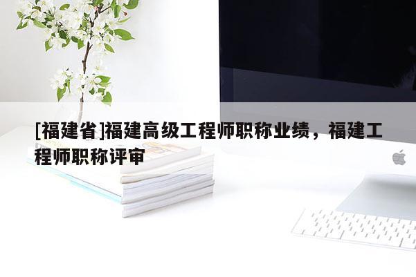 [福建省]福建高級(jí)工程師職稱業(yè)績(jī)，福建工程師職稱評(píng)審