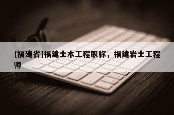 [福建省]福建土木工程職稱，福建巖土工程師