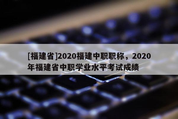 [福建省]2020福建中職職稱，2020年福建省中職學業(yè)水平考試成績