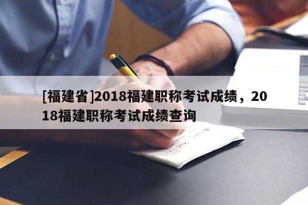 [福建省]2018福建職稱考試成績(jī)，2018福建職稱考試成績(jī)查詢