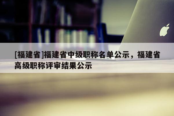 [福建省]福建省中級職稱名單公示，福建省高級職稱評審結(jié)果公示