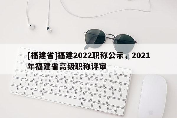 [福建省]福建2022職稱公示，2021年福建省高級職稱評審