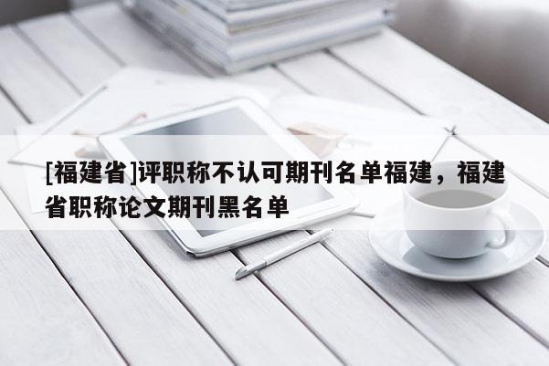 [福建省]評(píng)職稱(chēng)不認(rèn)可期刊名單福建，福建省職稱(chēng)論文期刊黑名單
