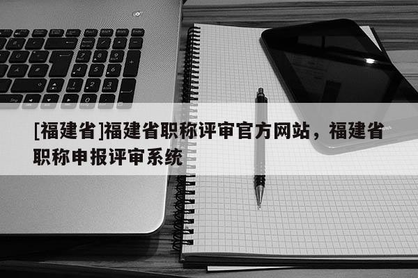 [福建省]福建省職稱評審官方網(wǎng)站，福建省職稱申報評審系統(tǒng)