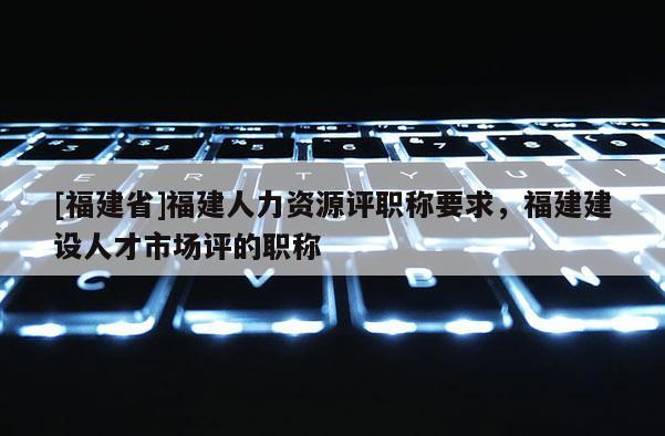 [福建省]福建人力資源評職稱要求，福建建設(shè)人才市場評的職稱