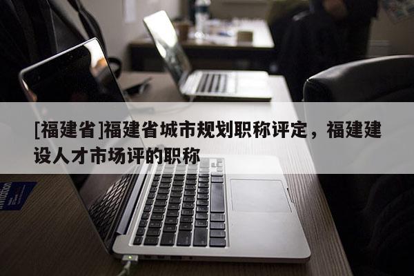 [福建省]福建省城市規(guī)劃職稱評(píng)定，福建建設(shè)人才市場(chǎng)評(píng)的職稱