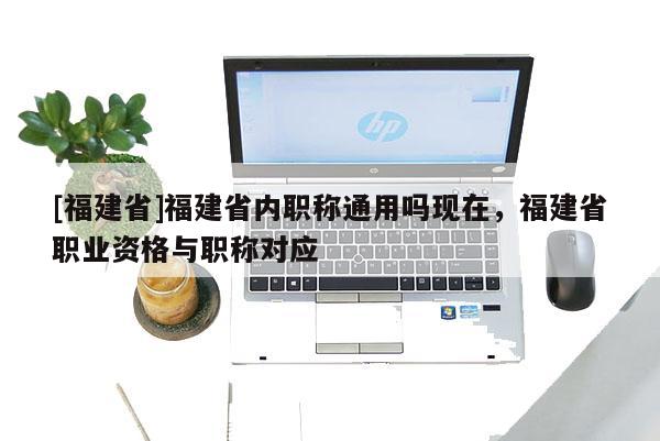 [福建省]福建省內(nèi)職稱通用嗎現(xiàn)在，福建省職業(yè)資格與職稱對應(yīng)
