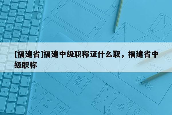 [福建省]福建中級職稱證什么取，福建省中級職稱