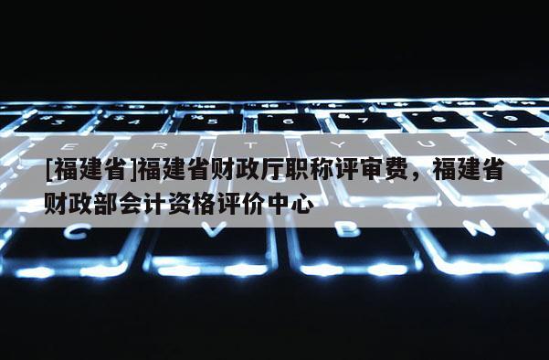 [福建省]福建省財(cái)政廳職稱評(píng)審費(fèi)，福建省財(cái)政部會(huì)計(jì)資格評(píng)價(jià)中心