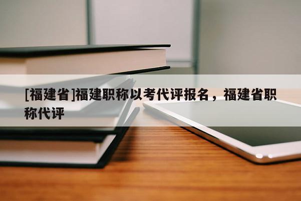 [福建省]福建職稱以考代評報(bào)名，福建省職稱代評