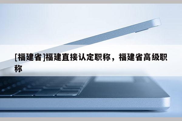 [福建省]福建直接認(rèn)定職稱，福建省高級職稱