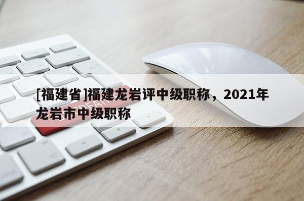[福建省]福建龍巖評(píng)中級(jí)職稱，2021年龍巖市中級(jí)職稱