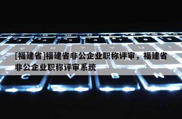 [福建省]福建省非公企業(yè)職稱評(píng)審，福建省非公企業(yè)職稱評(píng)審系統(tǒng)