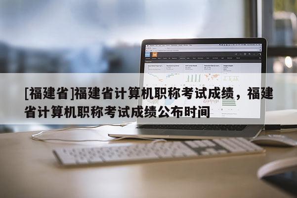 [福建省]福建省計(jì)算機(jī)職稱考試成績(jī)，福建省計(jì)算機(jī)職稱考試成績(jī)公布時(shí)間
