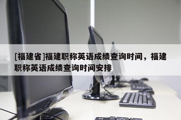 [福建省]福建職稱英語成績查詢時間，福建職稱英語成績查詢時間安排