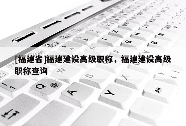 [福建省]福建建設(shè)高級(jí)職稱，福建建設(shè)高級(jí)職稱查詢