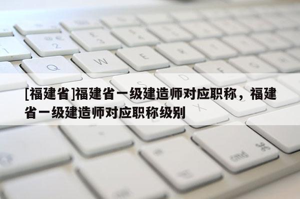 [福建省]福建省一級(jí)建造師對(duì)應(yīng)職稱，福建省一級(jí)建造師對(duì)應(yīng)職稱級(jí)別