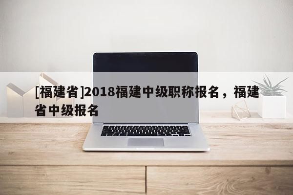 [福建省]2018福建中級職稱報名，福建省中級報名